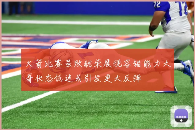 火箭比赛虽败犹荣展现容错能力大哥状态低迷或引发更大反弹