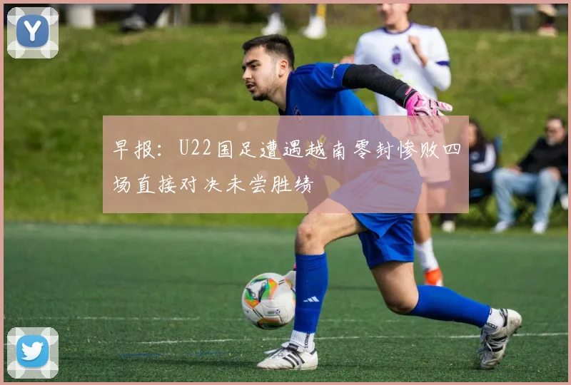 早报：U22国足遭遇越南零封惨败四场直接对决未尝胜绩