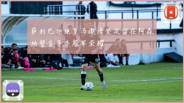 萨利巴拒绝皇马邀请坚定留在阿森纳誓言争夺冠军荣耀