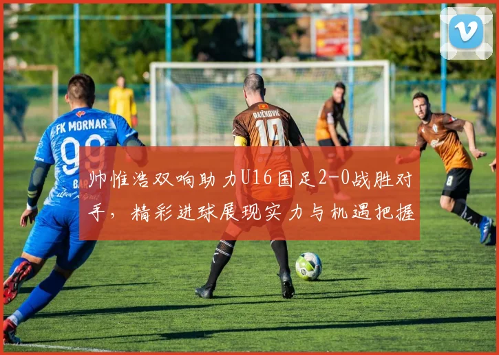 帅惟浩双响助力U16国足2-0战胜对手，精彩进球展现实力与机遇把握