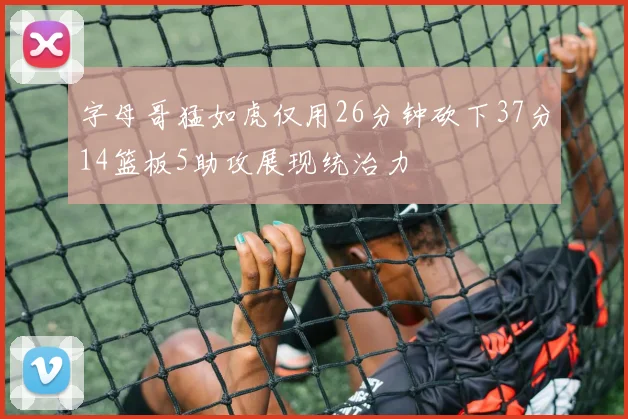 字母哥猛如虎仅用26分钟砍下37分14篮板5助攻展现统治力