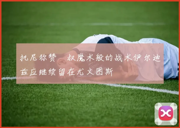 托尼称赞囧叔魔术般的战术伊尔迪兹应继续留在尤文图斯