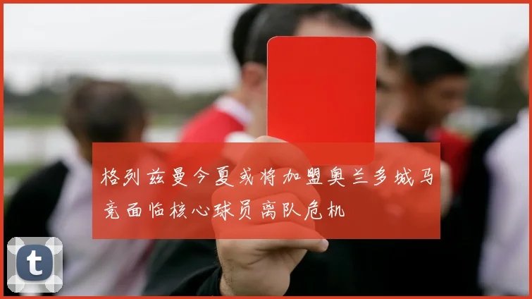 格列兹曼今夏或将加盟奥兰多城马竞面临核心球员离队危机