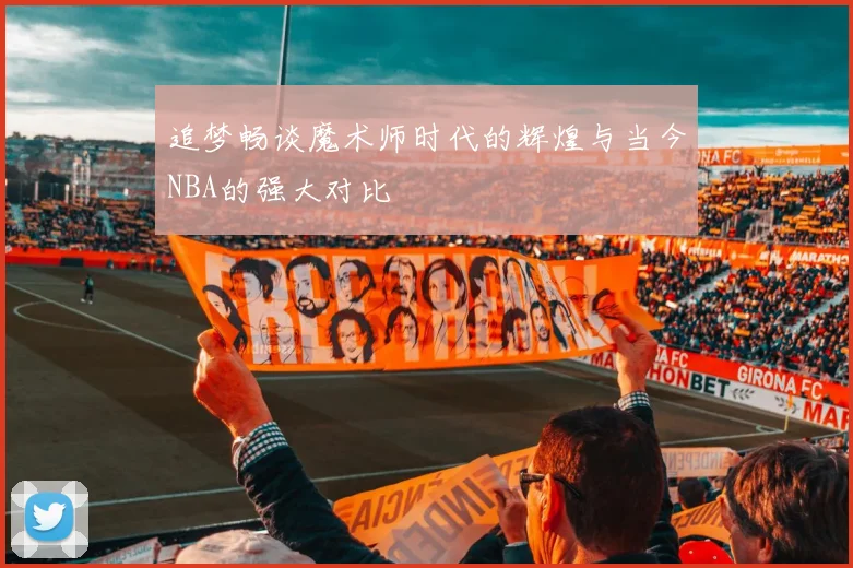 追梦畅谈魔术师时代的辉煌与当今NBA的强大对比