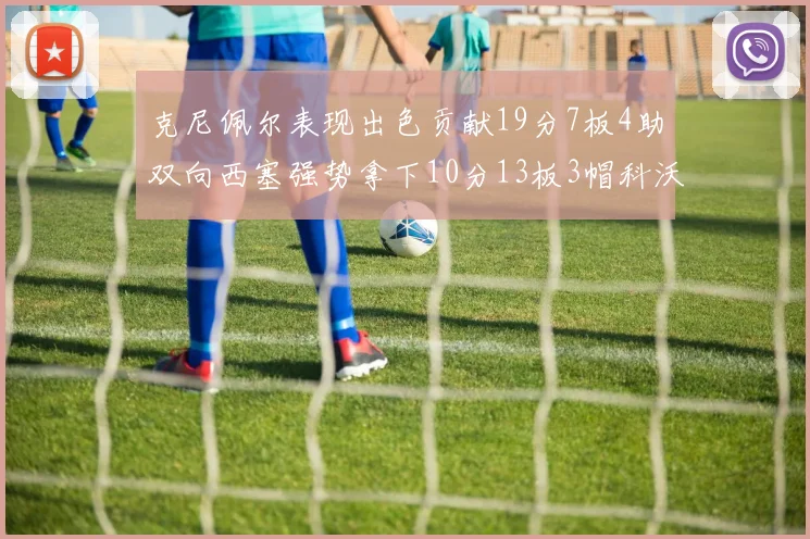 克尼佩尔表现出色贡献19分7板4助双向西塞强势拿下10分13板3帽科沃德也有17分2帽的精彩表现