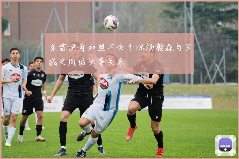 克雷伊奇加盟不会干扰杨瀚森与罗威之间的竞争关系