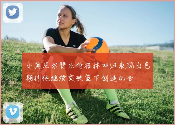 小奥尼尔赞杰伦格林回归表现出色期待他继续突破篮下创造机会