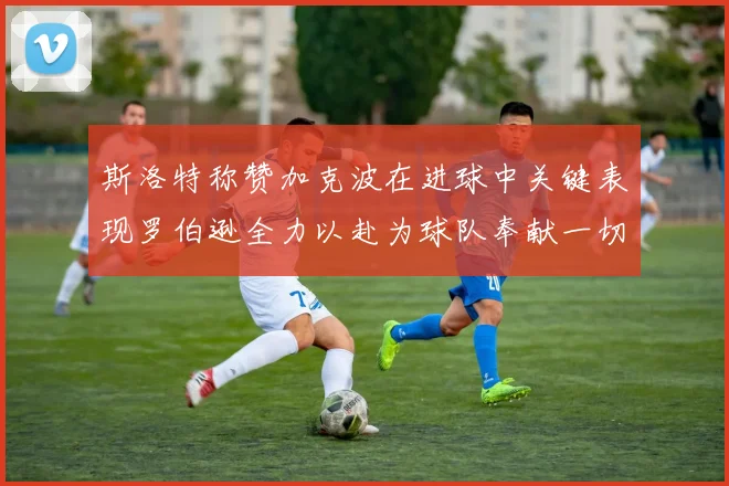 斯洛特称赞加克波在进球中关键表现罗伯逊全力以赴为球队奉献一切