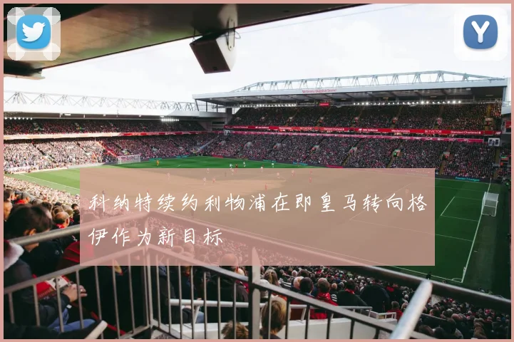 科纳特续约利物浦在即皇马转向格伊作为新目标