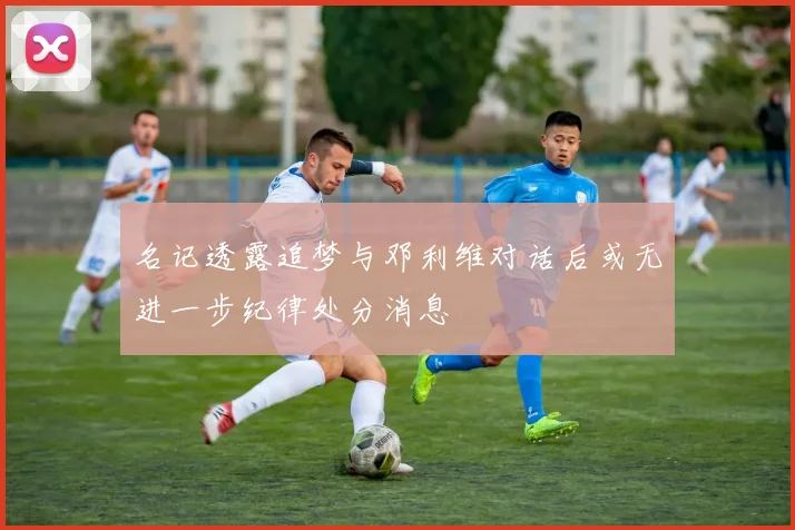 名记透露追梦与邓利维对话后或无进一步纪律处分消息