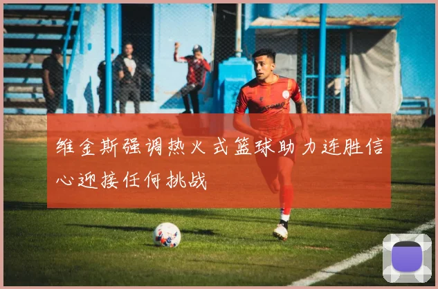维金斯强调热火式篮球助力连胜信心迎接任何挑战