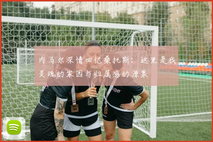 内马尔深情回忆桑托斯：这里是我灵魂的家园与归属感的源泉