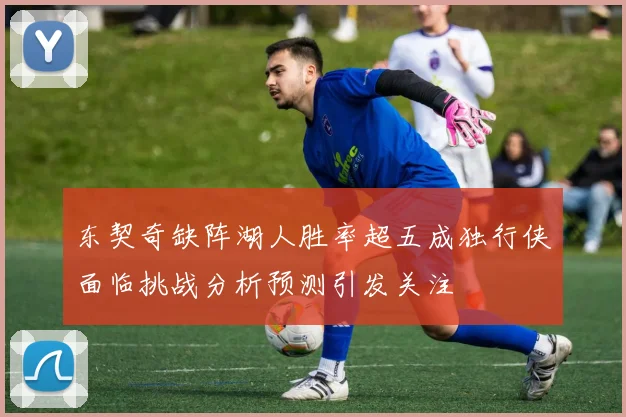 东契奇缺阵湖人胜率超五成独行侠面临挑战分析预测引发关注
