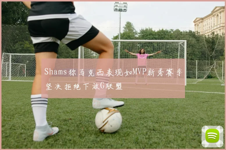 Shams称马克西表现如MVP新秀赛季坚决拒绝下放G联盟