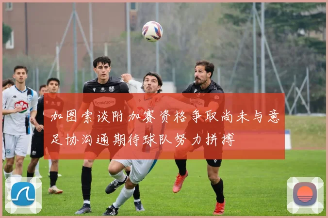 加图索谈附加赛资格争取尚未与意足协沟通期待球队努力拼搏