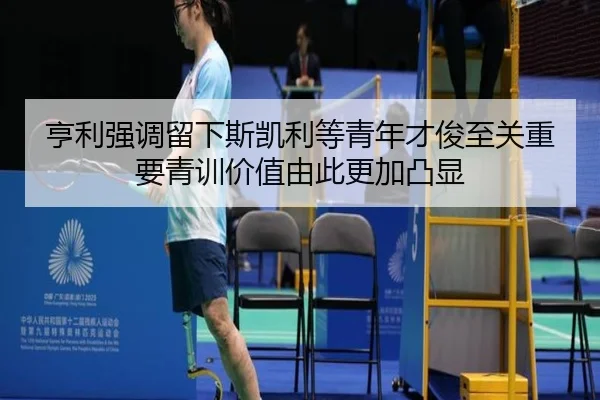 亨利强调留下斯凯利等青年才俊至关重要青训价值由此更加凸显（jiuyou）